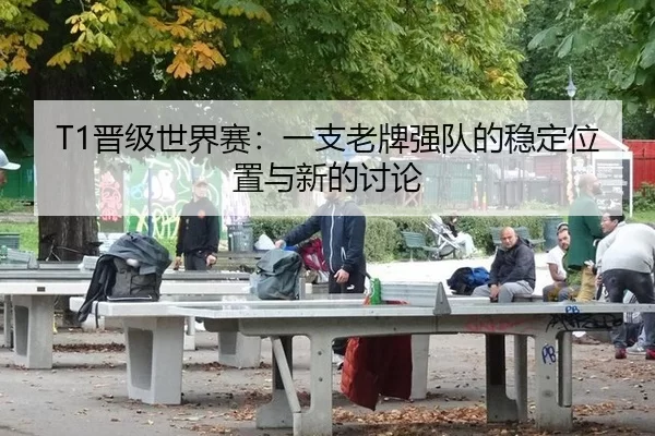 T1晋级世界赛：一支老牌强队的稳定位置与新的讨论