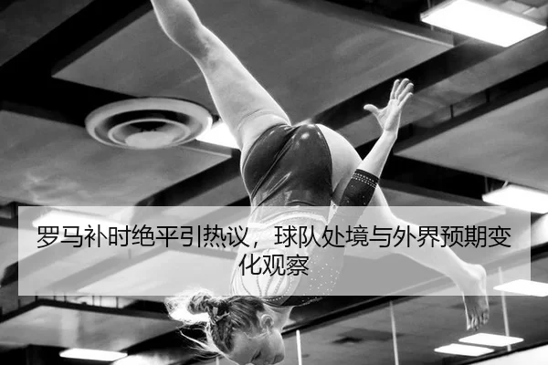 罗马补时绝平引热议，球队处境与外界预期变化观察